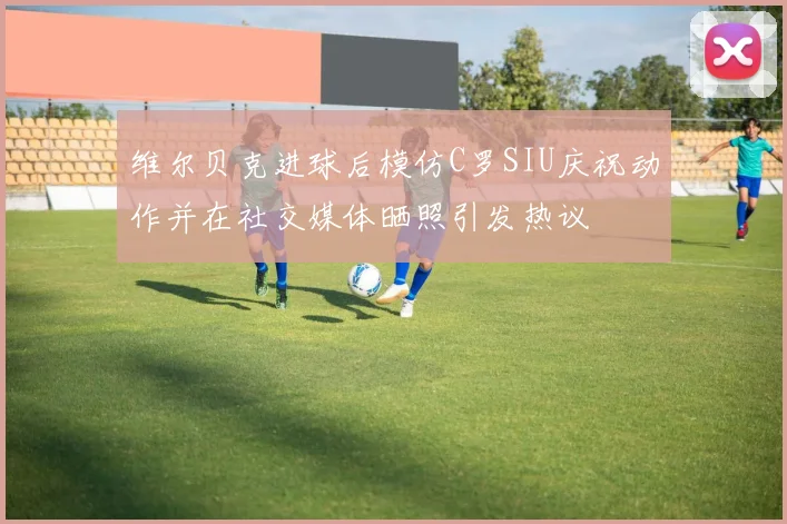 维尔贝克进球后模仿C罗SIU庆祝动作并在社交媒体晒照引发热议