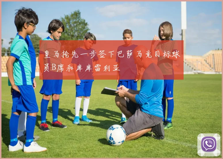 皇马抢先一步签下巴萨马竞目标球员B席和库库雷利亚