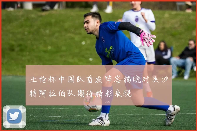 土伦杯中国队首发阵容揭晓对决沙特阿拉伯队期待精彩表现