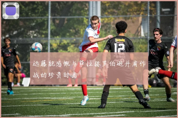 远藤航感慨与萨拉赫罗伯逊并肩作战的珍贵时光