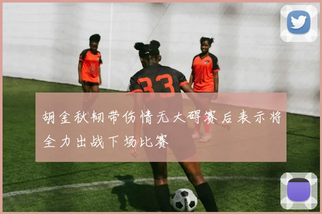 胡金秋韧带伤情无大碍赛后表示将全力出战下场比赛