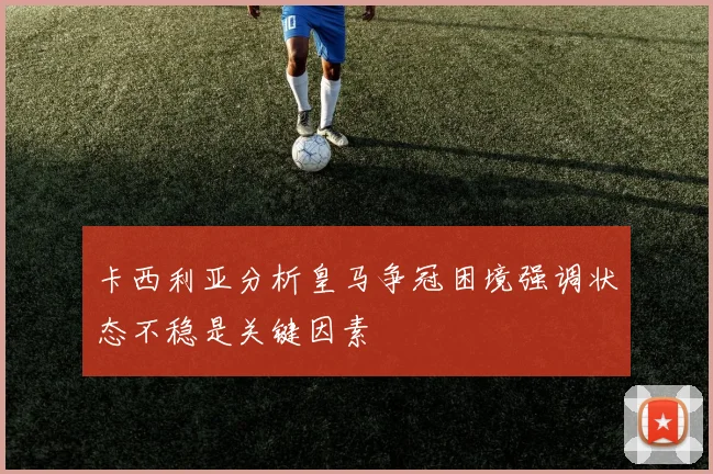 卡西利亚分析皇马争冠困境强调状态不稳是关键因素