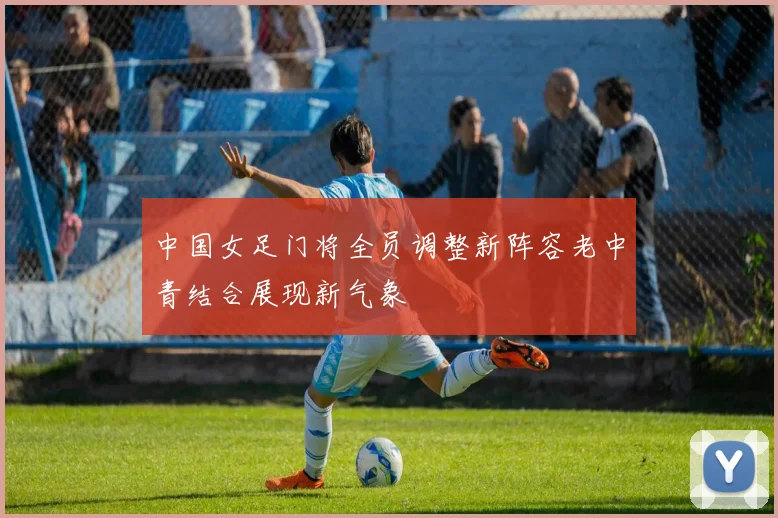 中国女足门将全员调整新阵容老中青结合展现新气象