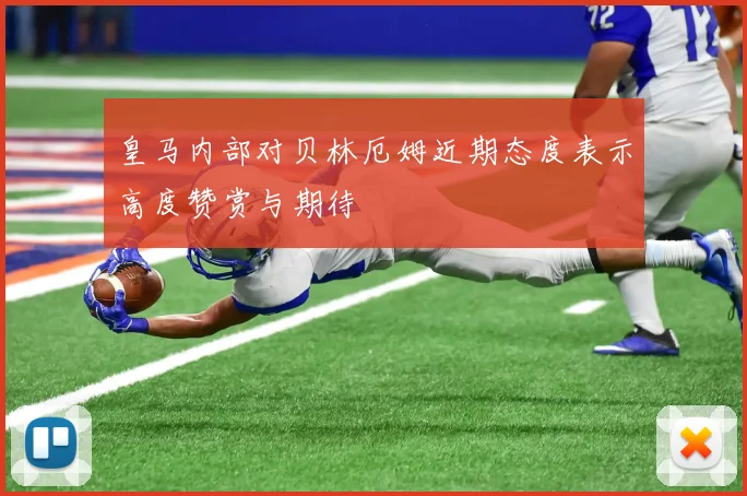 皇马内部对贝林厄姆近期态度表示高度赞赏与期待
