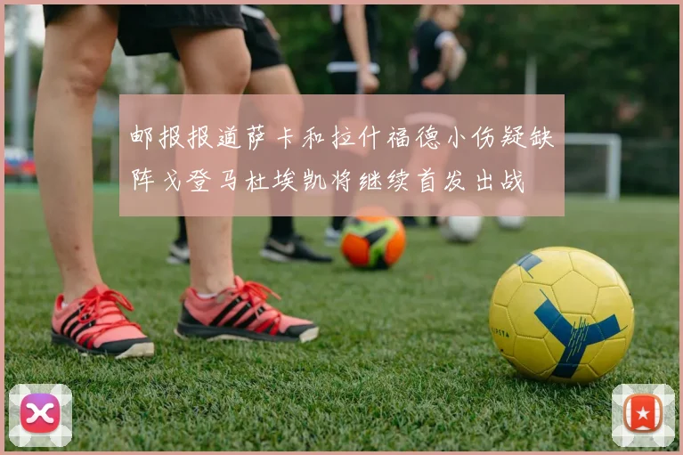 邮报报道萨卡和拉什福德小伤疑缺阵戈登马杜埃凯将继续首发出战
