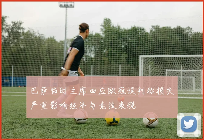 巴萨临时主席回应欧冠误判称损失严重影响经济与竞技表现