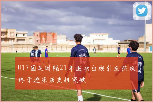 U17国足时隔21年成功出线引发热议终于迎来历史性突破