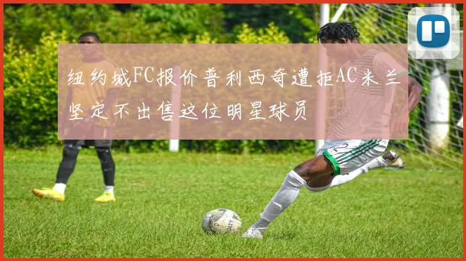 纽约城FC报价普利西奇遭拒AC米兰坚定不出售这位明星球员