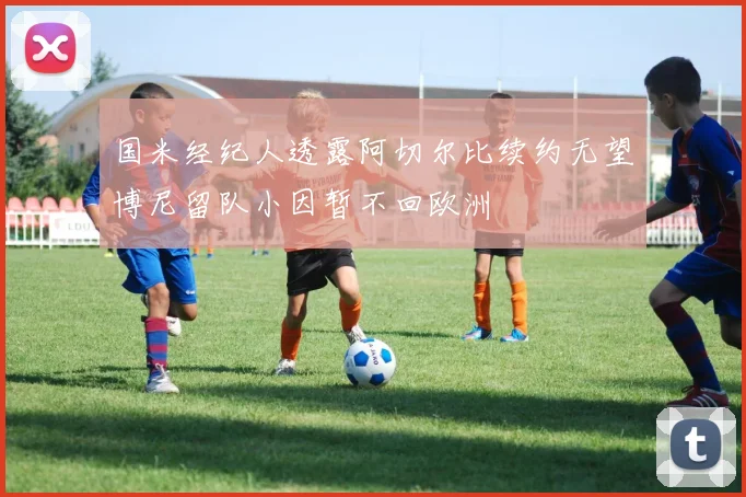 国米经纪人透露阿切尔比续约无望博尼留队小因暂不回欧洲