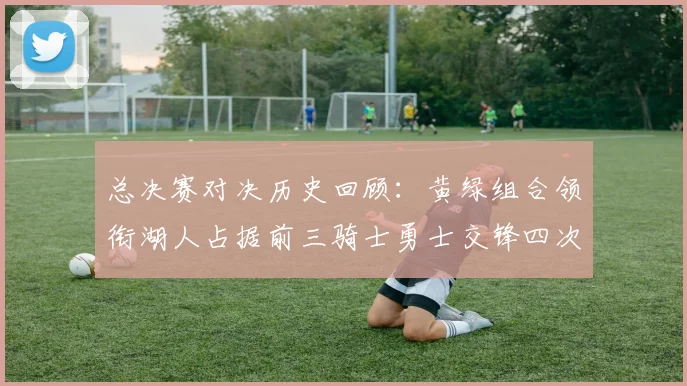 总决赛对决历史回顾：黄绿组合领衔湖人占据前三骑士勇士交锋四次